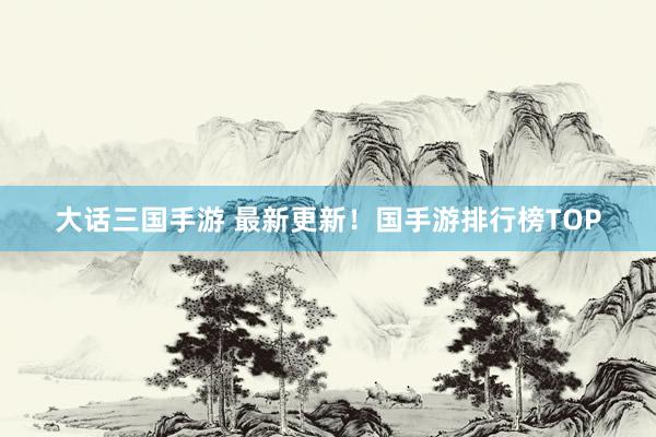 大话三国手游 最新更新！国手游排行榜TOP