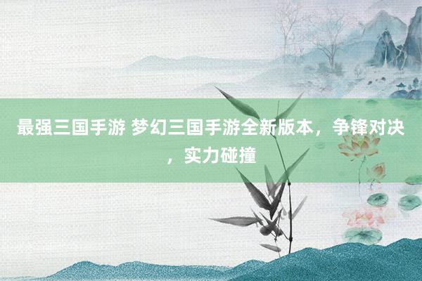 最强三国手游 梦幻三国手游全新版本，争锋对决，实力碰撞