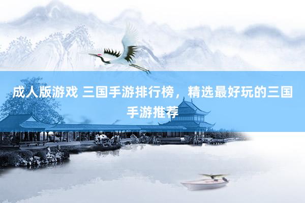 成人版游戏 三国手游排行榜，精选最好玩的三国手游推荐