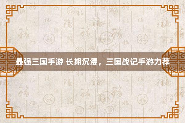 最强三国手游 长期沉浸，三国战记手游力荐