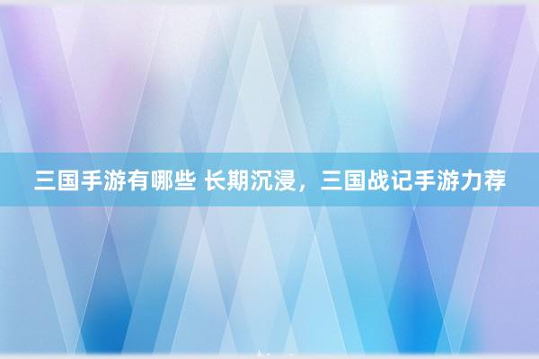 三国手游有哪些 长期沉浸，三国战记手游力荐