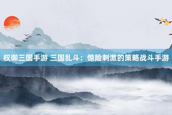 权御三国手游 三国乱斗：惊险刺激的策略战斗手游