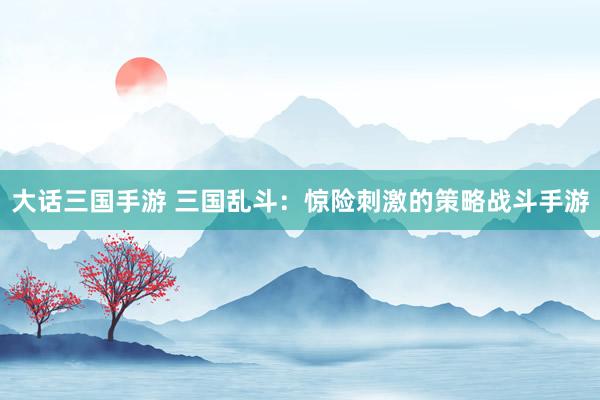 大话三国手游 三国乱斗：惊险刺激的策略战斗手游