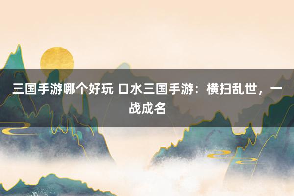 三国手游哪个好玩 口水三国手游：横扫乱世，一战成名