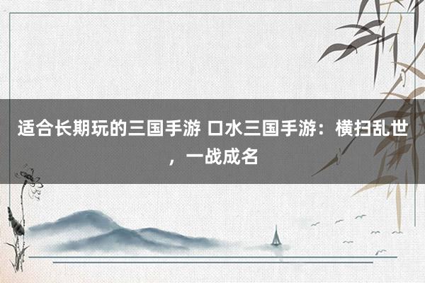 适合长期玩的三国手游 口水三国手游：横扫乱世，一战成名