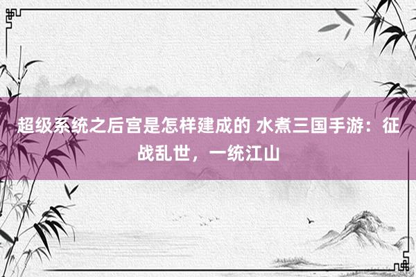 超级系统之后宫是怎样建成的 水煮三国手游：征战乱世，一统江山