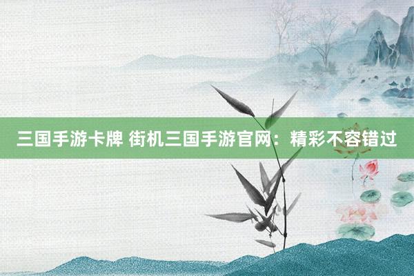 三国手游卡牌 街机三国手游官网：精彩不容错过