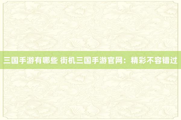 三国手游有哪些 街机三国手游官网：精彩不容错过
