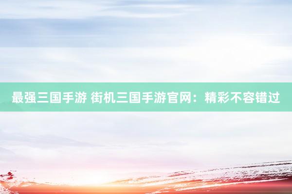 最强三国手游 街机三国手游官网：精彩不容错过