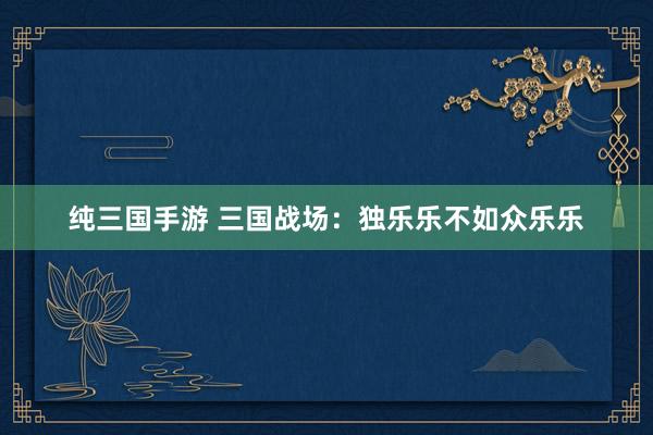 纯三国手游 三国战场：独乐乐不如众乐乐