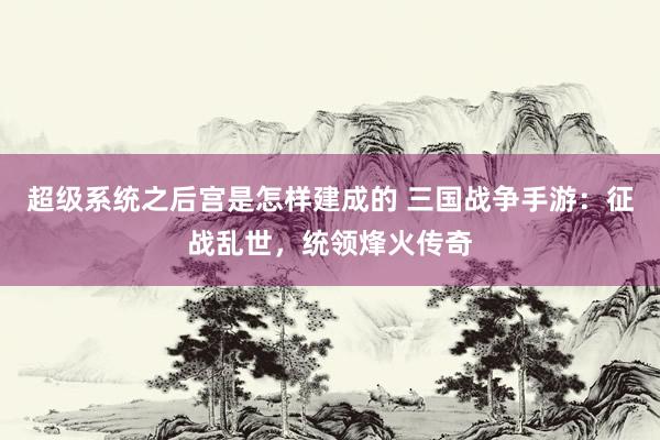 超级系统之后宫是怎样建成的 三国战争手游：征战乱世，统领烽火传奇