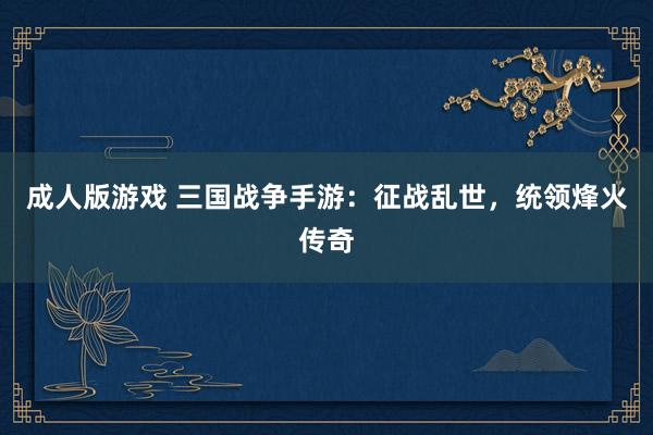 成人版游戏 三国战争手游：征战乱世，统领烽火传奇
