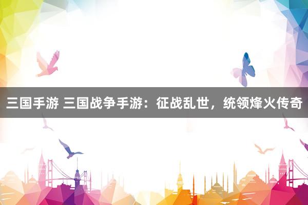 三国手游 三国战争手游：征战乱世，统领烽火传奇