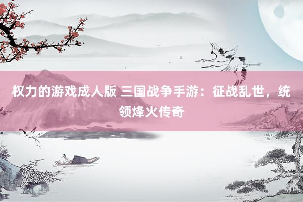 权力的游戏成人版 三国战争手游：征战乱世，统领烽火传奇
