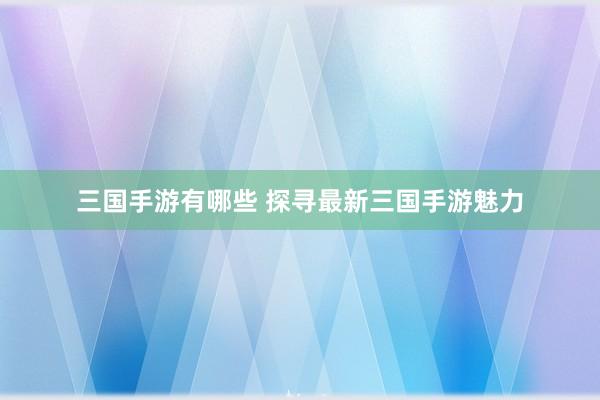 三国手游有哪些 探寻最新三国手游魅力