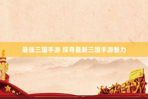 最强三国手游 探寻最新三国手游魅力