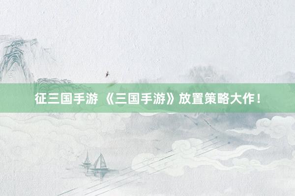 征三国手游 《三国手游》放置策略大作！