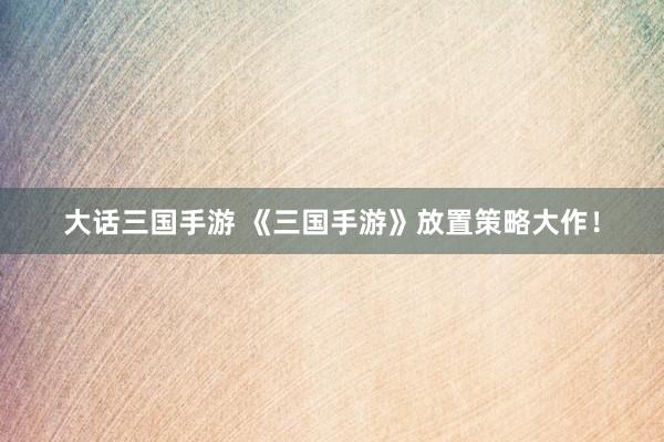 大话三国手游 《三国手游》放置策略大作！