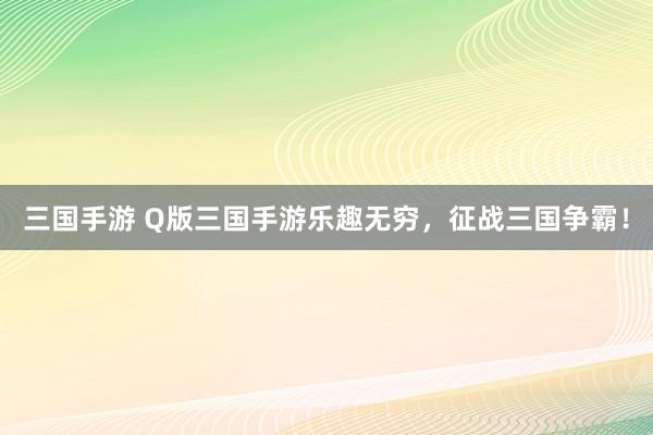 三国手游 Q版三国手游乐趣无穷，征战三国争霸！