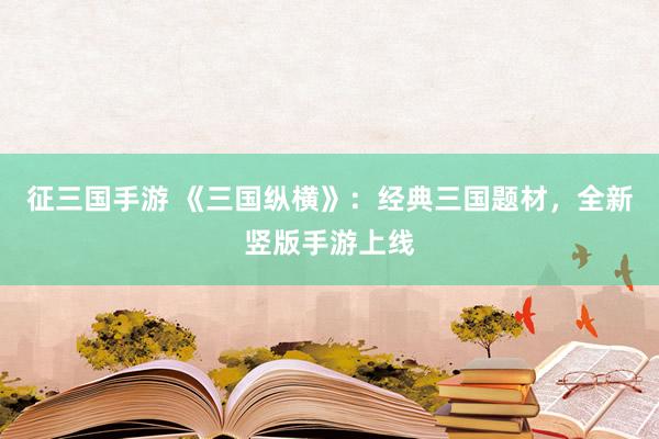 征三国手游 《三国纵横》：经典三国题材，全新竖版手游上线