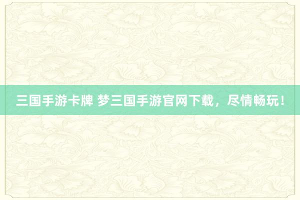 三国手游卡牌 梦三国手游官网下载，尽情畅玩！