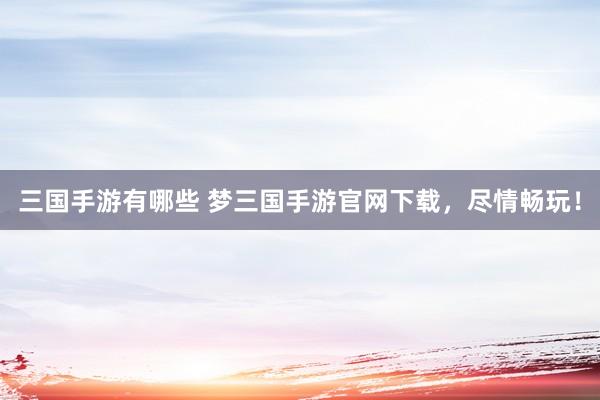 三国手游有哪些 梦三国手游官网下载，尽情畅玩！