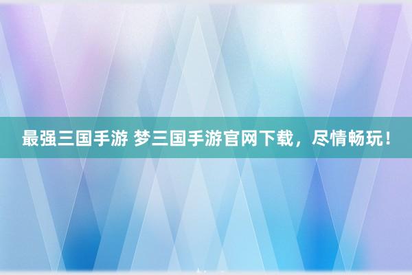 最强三国手游 梦三国手游官网下载，尽情畅玩！
