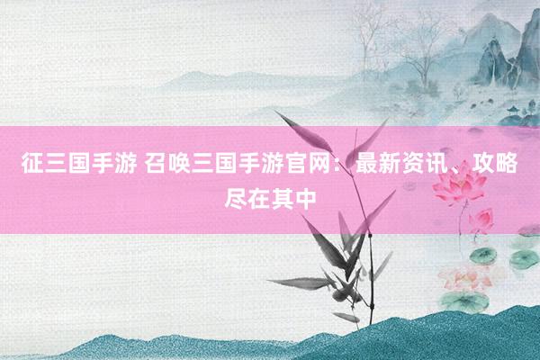 征三国手游 召唤三国手游官网：最新资讯、攻略尽在其中