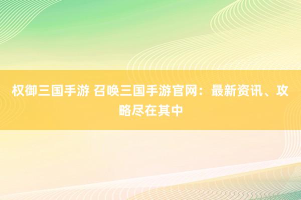 权御三国手游 召唤三国手游官网：最新资讯、攻略尽在其中