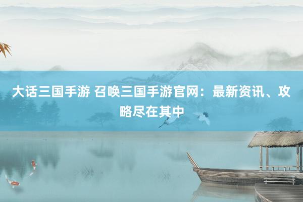 大话三国手游 召唤三国手游官网：最新资讯、攻略尽在其中