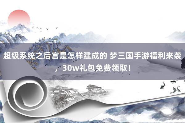 超级系统之后宫是怎样建成的 梦三国手游福利来袭，30w礼包免费领取！