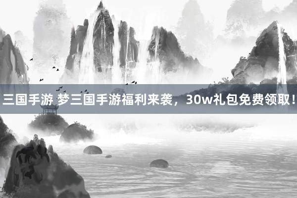 三国手游 梦三国手游福利来袭，30w礼包免费领取！