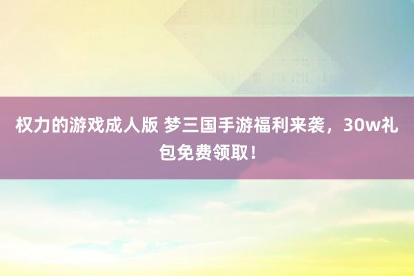 权力的游戏成人版 梦三国手游福利来袭，30w礼包免费领取！