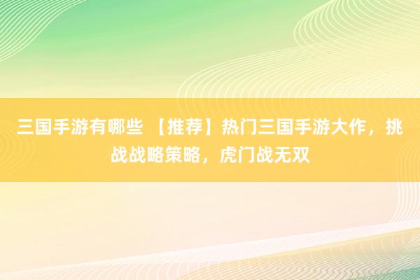 三国手游有哪些 【推荐】热门三国手游大作，挑战战略策略，虎门战无双