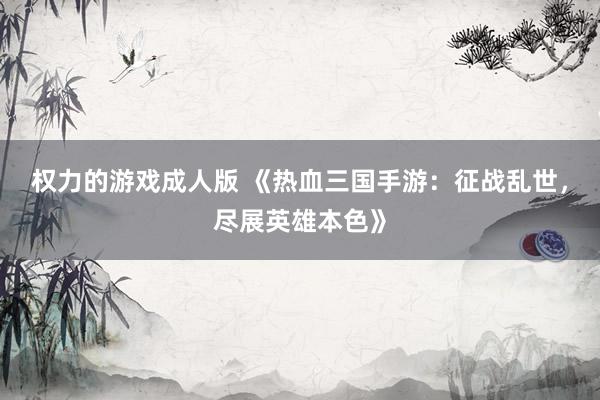 权力的游戏成人版 《热血三国手游：征战乱世，尽展英雄本色》