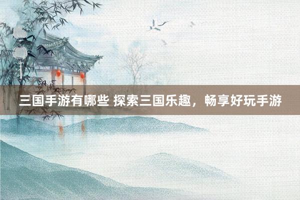 三国手游有哪些 探索三国乐趣，畅享好玩手游