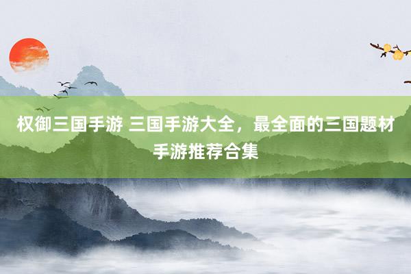 权御三国手游 三国手游大全，最全面的三国题材手游推荐合集