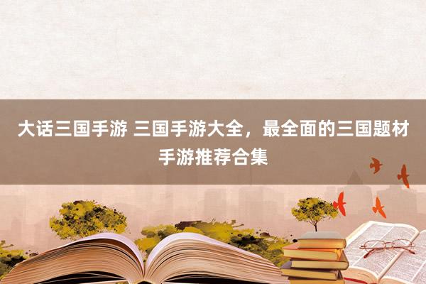 大话三国手游 三国手游大全，最全面的三国题材手游推荐合集
