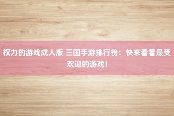 权力的游戏成人版 三国手游排行榜：快来看看最受欢迎的游戏！