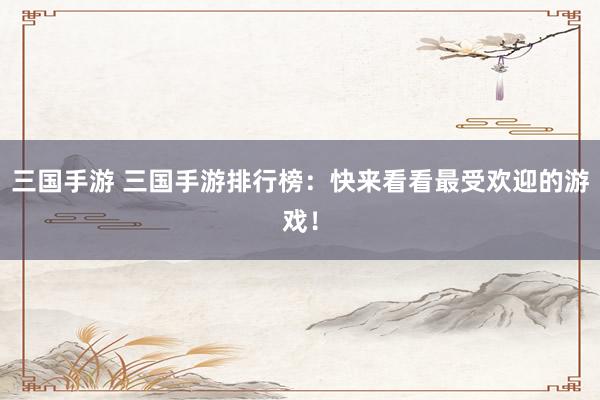 三国手游 三国手游排行榜：快来看看最受欢迎的游戏！