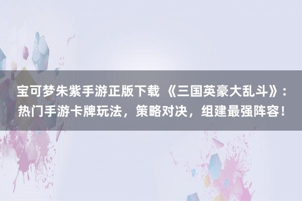 宝可梦朱紫手游正版下载 《三国英豪大乱斗》：热门手游卡牌玩法，策略对决，组建最强阵容！