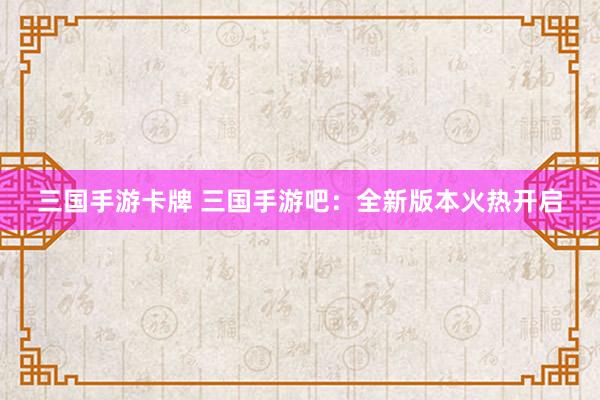 三国手游卡牌 三国手游吧：全新版本火热开启
