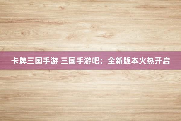 卡牌三国手游 三国手游吧：全新版本火热开启