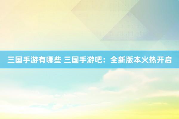 三国手游有哪些 三国手游吧：全新版本火热开启