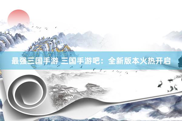 最强三国手游 三国手游吧：全新版本火热开启