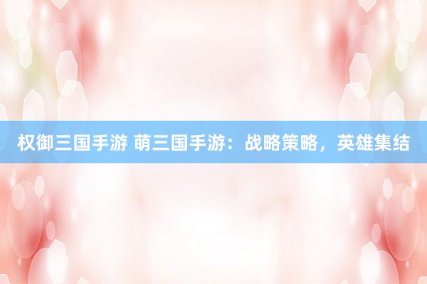 权御三国手游 萌三国手游：战略策略，英雄集结