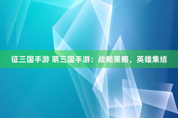 征三国手游 萌三国手游：战略策略，英雄集结