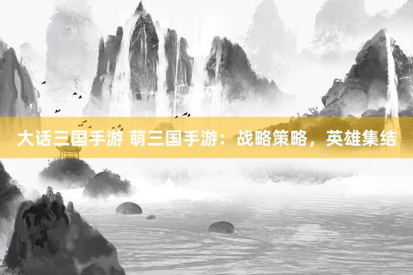 大话三国手游 萌三国手游：战略策略，英雄集结