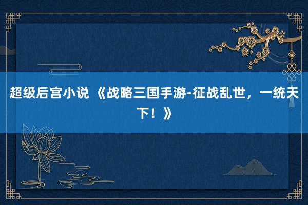 超级后宫小说 《战略三国手游-征战乱世，一统天下！》