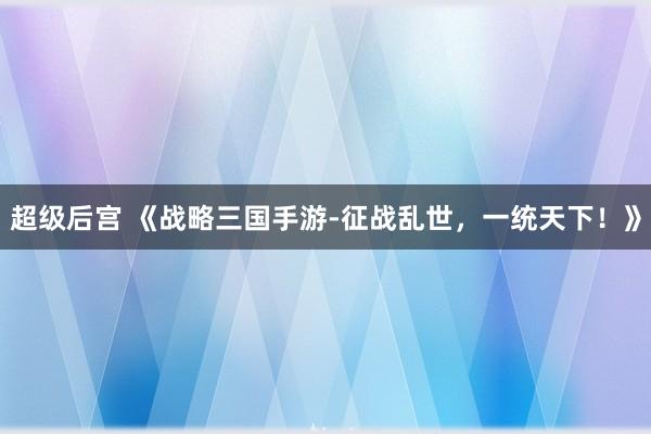 超级后宫 《战略三国手游-征战乱世，一统天下！》